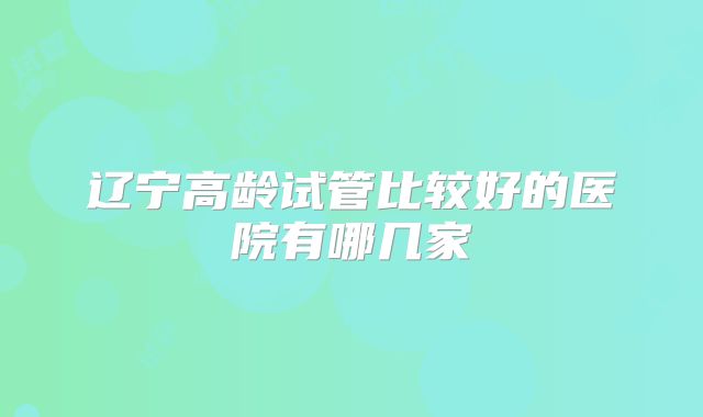 辽宁高龄试管比较好的医院有哪几家