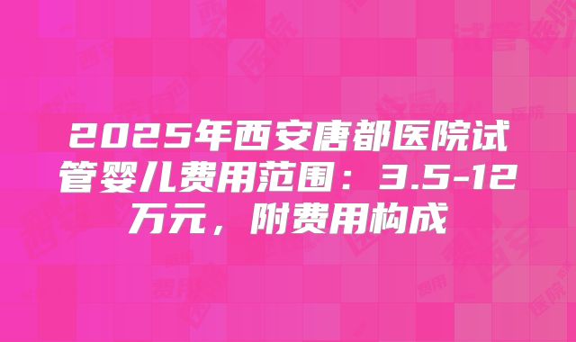 2025年西安唐都医院试管婴儿费用范围：3.5-12万元，附费用构成