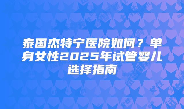 泰国杰特宁医院如何？单身女性2025年试管婴儿选择指南