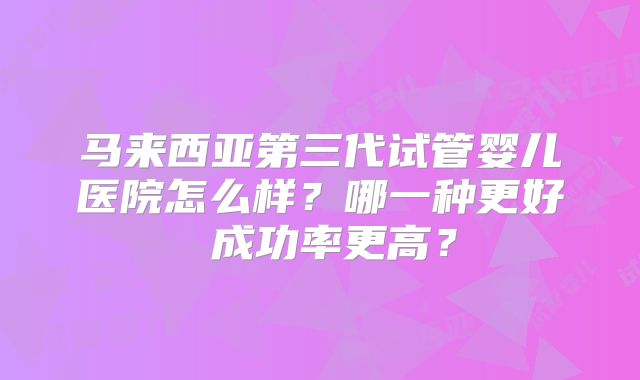 马来西亚第三代试管婴儿医院怎么样?哪一种更好 成功率更高?