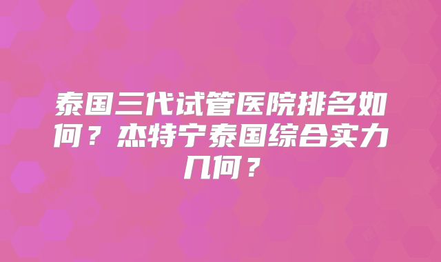 泰国三代试管医院排名如何？杰特宁泰国综合实力几何？