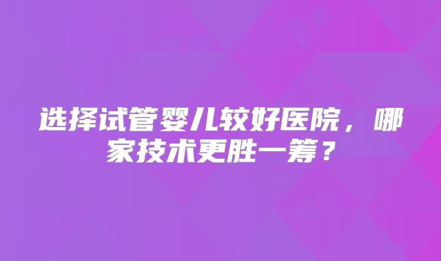 选择试管婴儿较好医院，哪家技术更胜一筹？