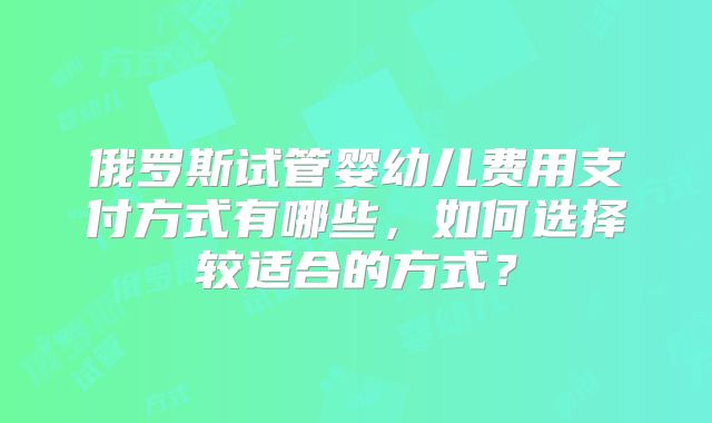 俄罗斯试管婴幼儿费用支付方式有哪些,如何选择较适合的方式?