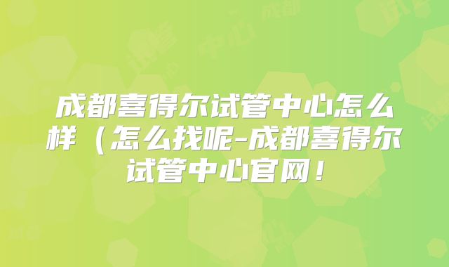 成都喜得尔试管中心怎么样（怎么找呢-成都喜得尔试管中心官网！