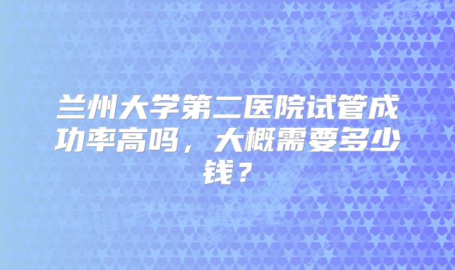 兰州大学第二医院试管成功率高吗，大概需要多少钱？