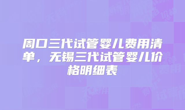 周口三代试管婴儿费用清单，无锡三代试管婴儿价格明细表