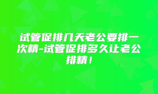 试管促排几天老公要排一次精-试管促排多久让老公排精！