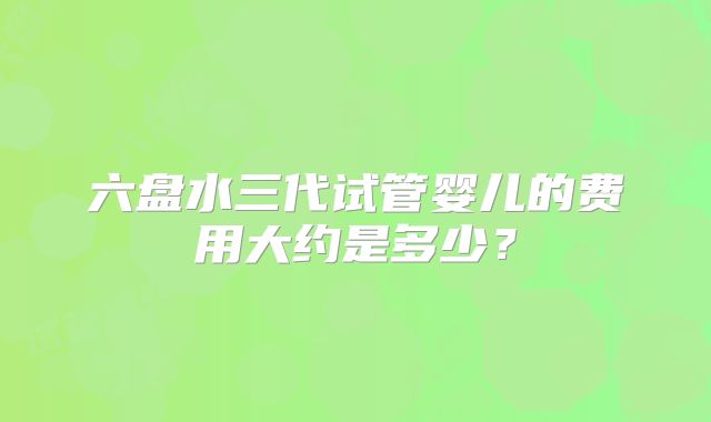 六盘水三代试管婴儿的费用大约是多少？