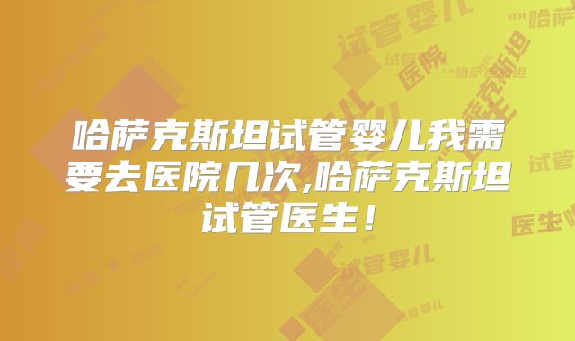 哈萨克斯坦试管婴儿我需要去医院几次,哈萨克斯坦试管医生！