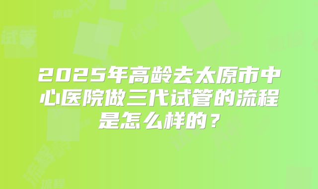 2025年高龄去太原市中心医院做三代试管的流程是怎么样的?