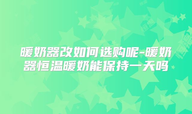 暖奶器改如何选购呢-暖奶器恒温暖奶能保持一天吗