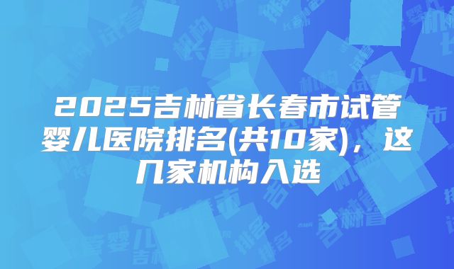 2025吉林省长春市试管婴儿医院排名(共10家)，这几家机构入选