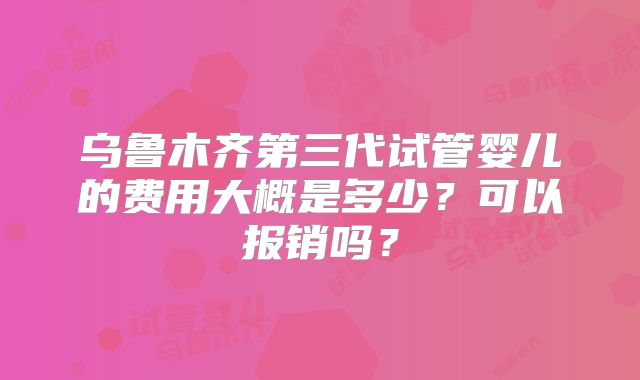 乌鲁木齐第三代试管婴儿的费用大概是多少？可以报销吗？