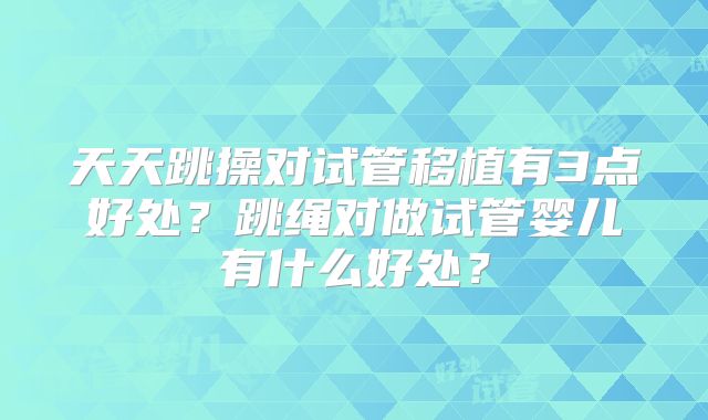 天天跳操对试管移植有3点好处？跳绳对做试管婴儿有什么好处？