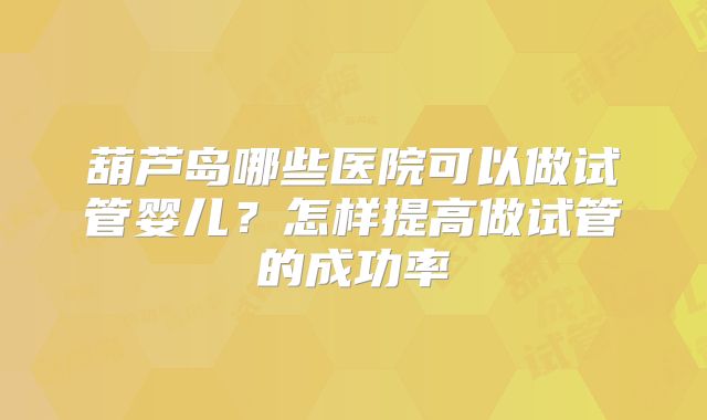 葫芦岛哪些医院可以做试管婴儿?怎样提高做试管的成功率