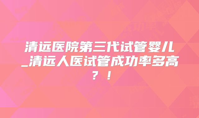清远医院第三代试管婴儿_清远人医试管成功率多高？！