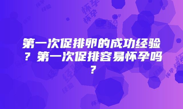 第一次促排卵的成功经验?第一次促排容易怀孕吗?