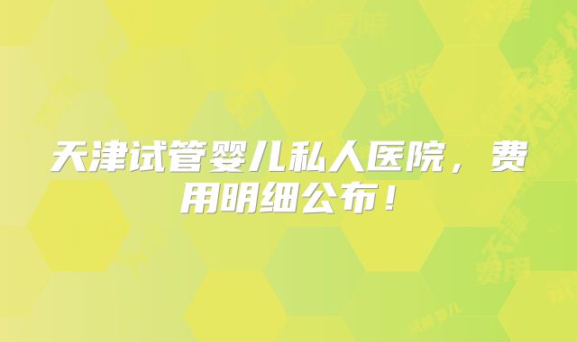 天津试管婴儿私人医院，费用明细公布！