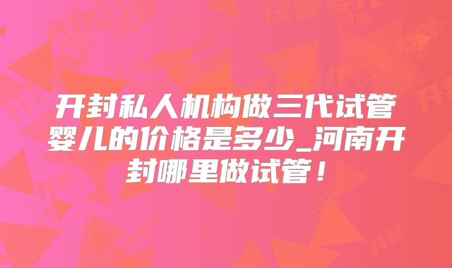 开封私人机构做三代试管婴儿的价格是多少_河南开封哪里做试管！