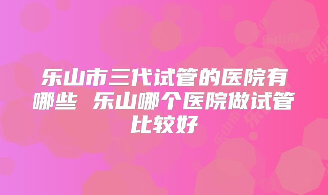 乐山市三代试管的医院有哪些 乐山哪个医院做试管比较好