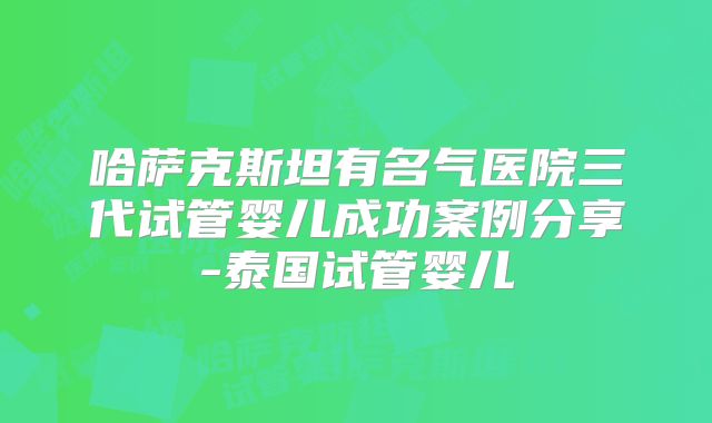 哈萨克斯坦有名气医院三代试管婴儿成功案例分享-泰国试管婴儿