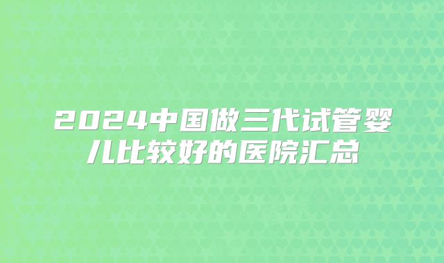 2024中国做三代试管婴儿比较好的医院汇总