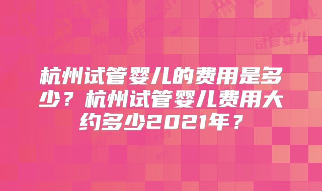 杭州试管婴儿的费用是多少?杭州试管婴儿费用大约多少2021年?