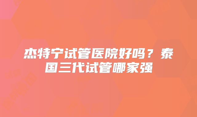 杰特宁试管医院好吗?泰国三代试管哪家强