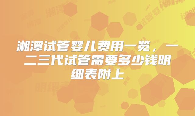 湘潭试管婴儿费用一览，一二三代试管需要多少钱明细表附上