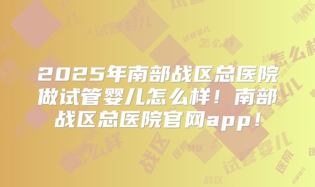 2025年南部战区总医院做试管婴儿怎么样！南部战区总医院官网app！