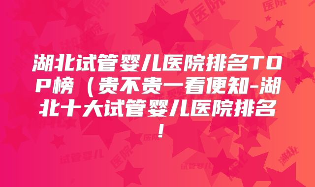 湖北试管婴儿医院排名TOP榜（贵不贵一看便知-湖北十大试管婴儿医院排名！