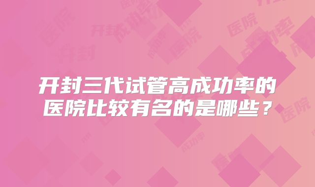 开封三代试管高成功率的医院比较有名的是哪些?