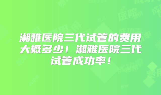 湘雅医院三代试管的费用大概多少！湘雅医院三代试管成功率！
