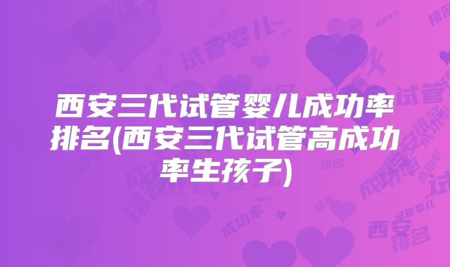 西安三代试管婴儿成功率排名(西安三代试管高成功率生孩子)