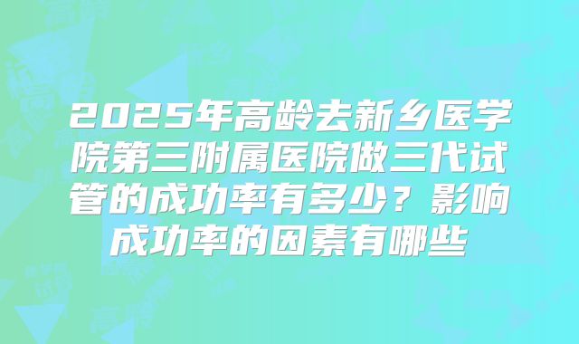 2025年高龄去新乡医学院第三附属医院做三代试管的成功率有多少？影响成功率的因素有哪些