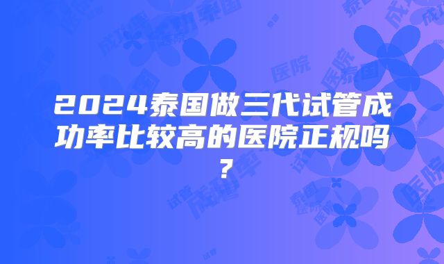 2024泰国做三代试管成功率比较高的医院正规吗？