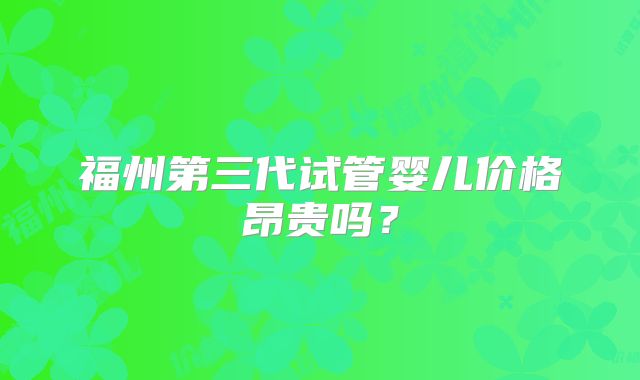 福州第三代试管婴儿价格昂贵吗？