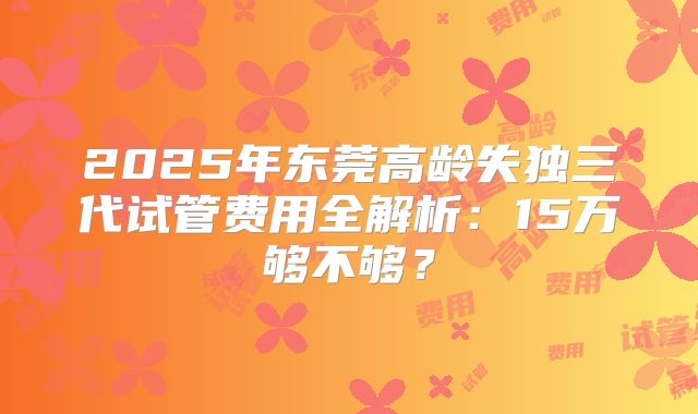 2025年东莞高龄失独三代试管费用全解析：15万够不够？