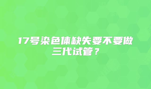 17号染色体缺失要不要做三代试管?