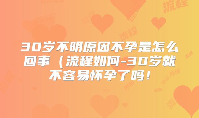 30岁不明原因不孕是怎么回事（流程如何-30岁就不容易怀孕了吗！