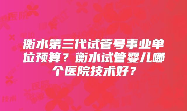 衡水第三代试管号事业单位预算？衡水试管婴儿哪个医院技术好？