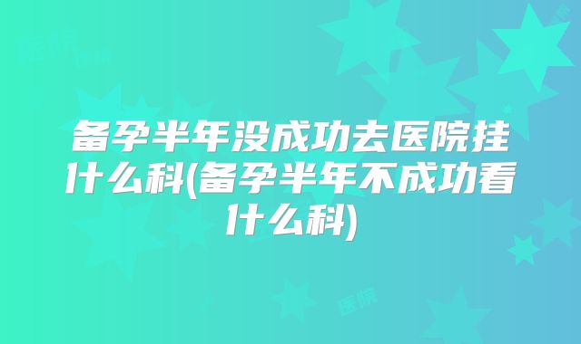 备孕半年没成功去医院挂什么科(备孕半年不成功看什么科)