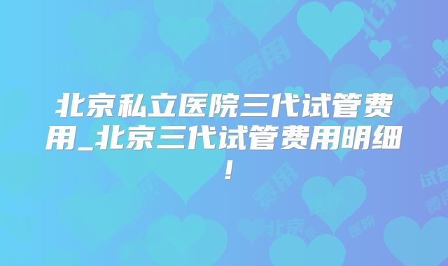 北京私立医院三代试管费用_北京三代试管费用明细！