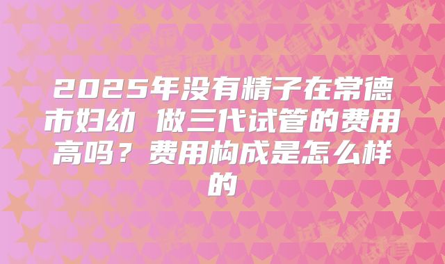 2025年没有精子在常德市妇幼 做三代试管的费用高吗？费用构成是怎么样的