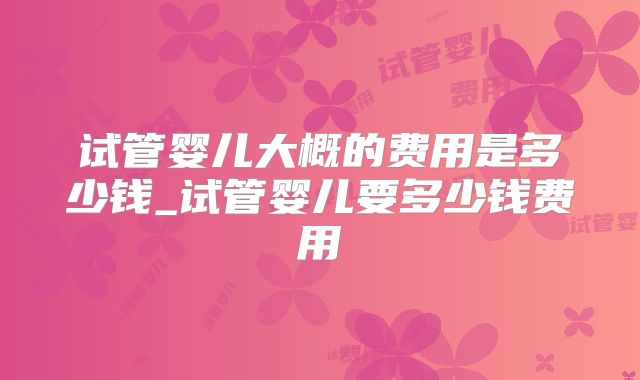 试管婴儿大概的费用是多少钱_试管婴儿要多少钱费用