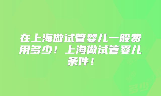 在上海做试管婴儿一般费用多少！上海做试管婴儿条件！