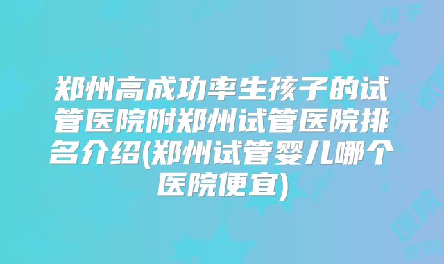 郑州高成功率生孩子的试管医院附郑州试管医院排名介绍(郑州试管婴儿哪个医院便宜)