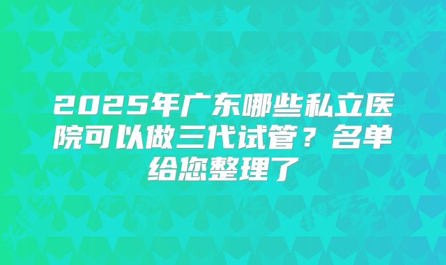 2025年广东哪些私立医院可以做三代试管？名单给您整理了