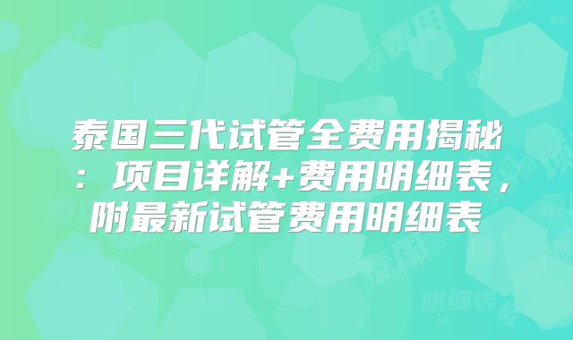 泰国三代试管全费用揭秘：项目详解+费用明细表，附最新试管费用明细表