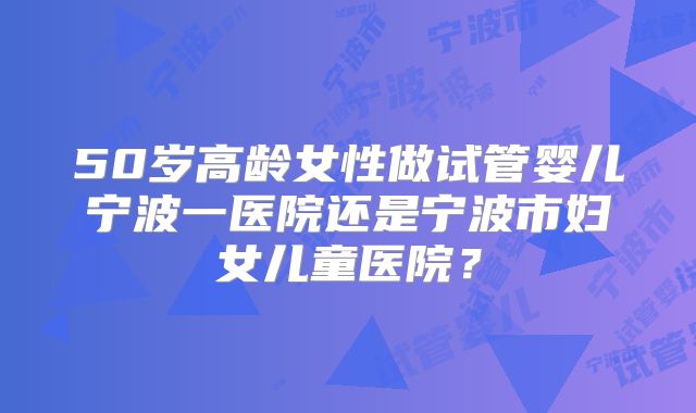 50岁高龄女性做试管婴儿宁波一医院还是宁波市妇女儿童医院？